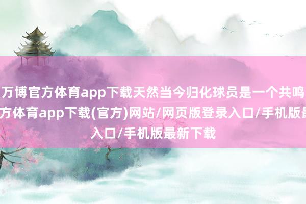 万博官方体育app下载天然当今归化球员是一个共鸣-万博官方体育app下载(官方)网站/网页版登录入口/手机版最新下载