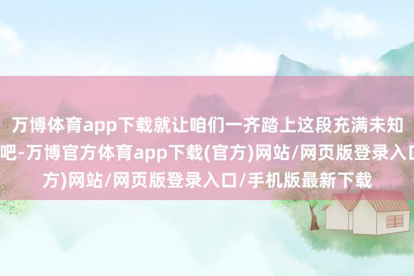 万博体育app下载就让咱们一齐踏上这段充满未知与惊喜的探墓之旅吧-万博官方体育app下载(官方)网站/网页版登录入口/手机版最新下载