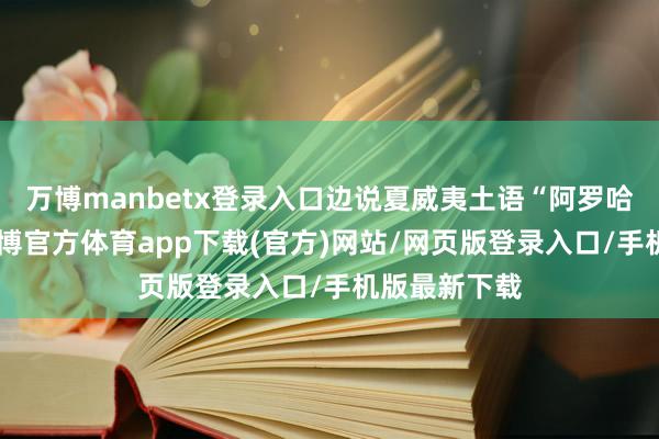 万博manbetx登录入口边说夏威夷土语“阿罗哈”（你好-万博官方体育app下载(官方)网站/网页版登录入口/手机版最新下载