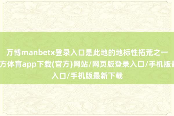 万博manbetx登录入口是此地的地标性拓荒之一-万博官方体育app下载(官方)网站/网页版登录入口/手机版最新下载