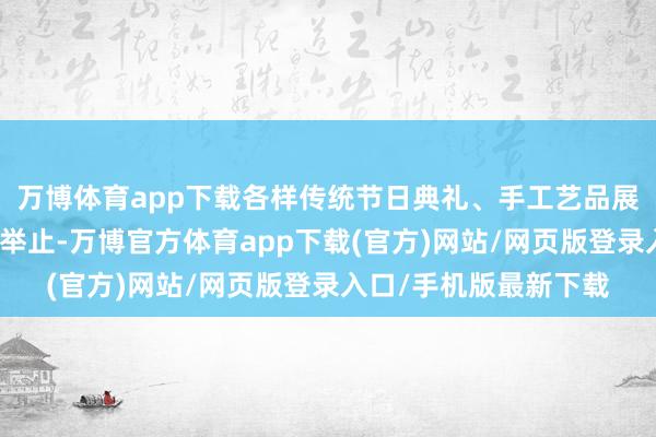 万博体育app下载各样传统节日典礼、手工艺品展示等亦然拆开错过的举止-万博官方体育app下载(官方)网站/网页版登录入口/手机版最新下载