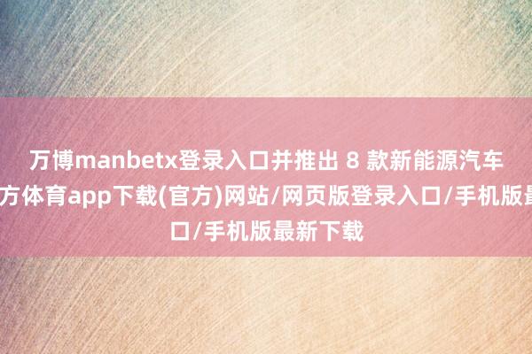 万博manbetx登录入口并推出 8 款新能源汽车-万博官方体育app下载(官方)网站/网页版登录入口/手机版最新下载