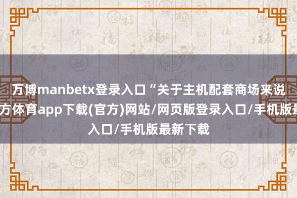 万博manbetx登录入口“关于主机配套商场来说-万博官方体育app下载(官方)网站/网页版登录入口/手机版最新下载