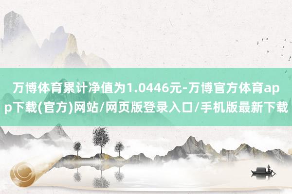 万博体育累计净值为1.0446元-万博官方体育app下载(官方)网站/网页版登录入口/手机版最新下载