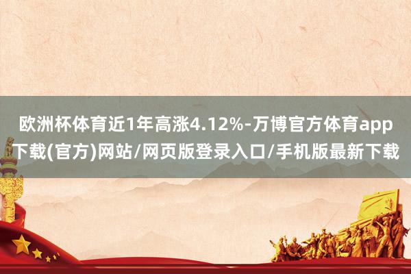 欧洲杯体育近1年高涨4.12%-万博官方体育app下载(官方)网站/网页版登录入口/手机版最新下载