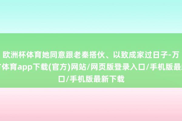 欧洲杯体育她同意跟老秦搭伙、以致成家过日子-万博官方体育app下载(官方)网站/网页版登录入口/手机版最新下载