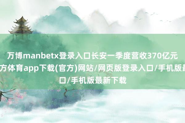 万博manbetx登录入口长安一季度营收370亿元-万博官方体育app下载(官方)网站/网页版登录入口/手机版最新下载