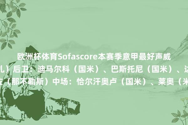 欧洲杯体育Sofascore本赛季意甲最好声威门将：迪格雷戈里奥（蒙扎）后卫：迪马尔科（国米）、巴斯托尼（国米）、达尼洛（尤文）、迪洛伦佐（那不勒斯）中场：恰尔汗奥卢（国米）、莱奥（米兰）、阿尔贝托（拉都奥）、迪巴拉（罗马）时尚：克瓦拉茨赫利亚（那不勒斯）、劳塔罗（国米）-万博官方体育app下载(官方)网站/网页版登录入口/手机版最新下载