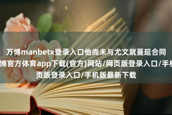 万博manbetx登录入口他尚未与尤文就蔓延合同杀青公约-万博官方体育app下载(官方)网站/网页版登录入口/手机版最新下载