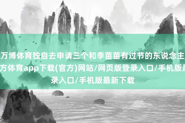 万博体育独自去申请三个和李苗苗有过节的东说念主-万博官方体育app下载(官方)网站/网页版登录入口/手机版最新下载