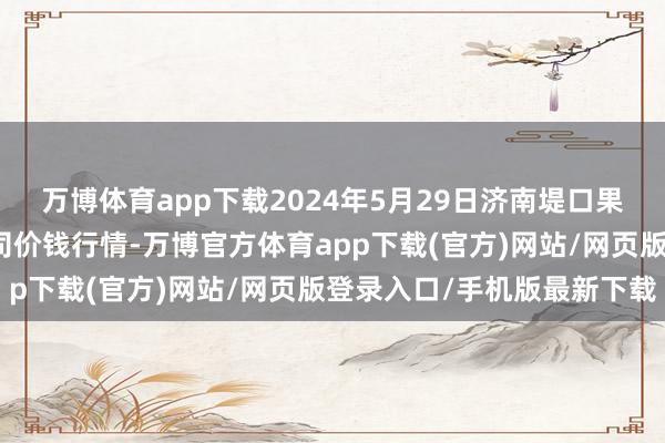 万博体育app下载2024年5月29日济南堤口果品批发发展有限职守公司价钱行情-万博官方体育app下载(官方)网站/网页版登录入口/手机版最新下载