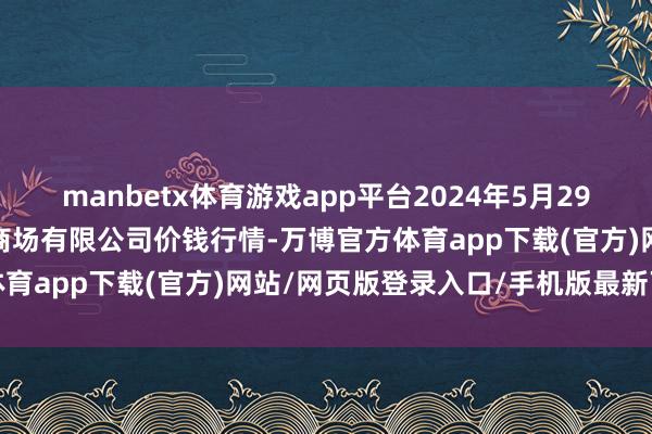 manbetx体育游戏app平台2024年5月29日洛阳宏进农副居品批发商场有限公司价钱行情-万博官方体育app下载(官方)网站/网页版登录入口/手机版最新下载