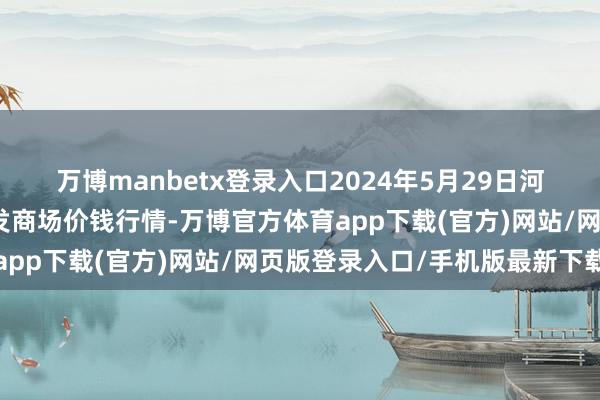 万博manbetx登录入口2024年5月29日河南商丘市农居品中心批发商场价钱行情-万博官方体育app下载(官方)网站/网页版登录入口/手机版最新下载