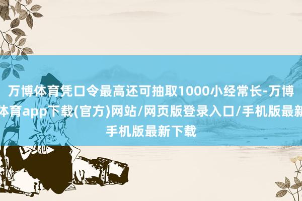 万博体育凭口令最高还可抽取1000小经常长-万博官方体育app下载(官方)网站/网页版登录入口/手机版最新下载