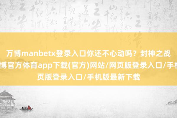 万博manbetx登录入口你还不心动吗？封神之战行将开启-万博官方体育app下载(官方)网站/网页版登录入口/手机版最新下载