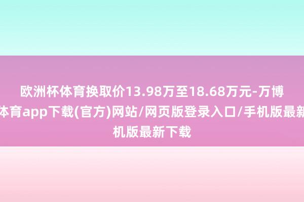 欧洲杯体育换取价13.98万至18.68万元-万博官方体育app下载(官方)网站/网页版登录入口/手机版最新下载