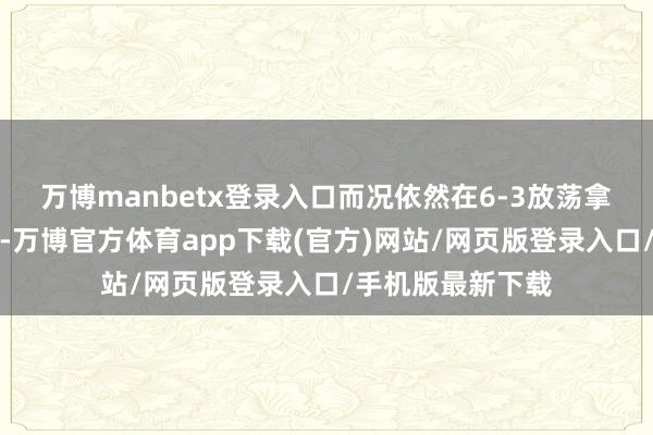 万博manbetx登录入口而况依然在6-3放荡拿下首盘的情况下-万博官方体育app下载(官方)网站/网页版登录入口/手机版最新下载