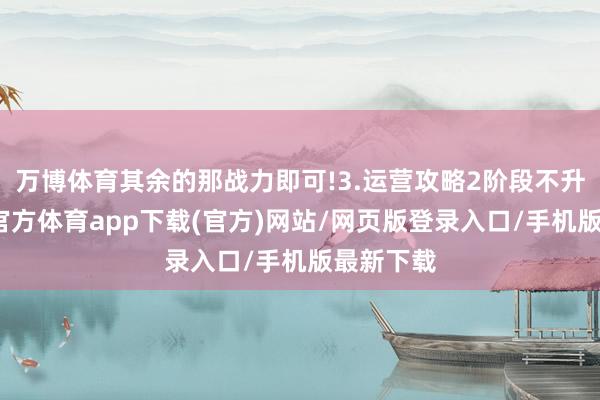 万博体育其余的那战力即可!3.运营攻略2阶段不升级-万博官方体育app下载(官方)网站/网页版登录入口/手机版最新下载