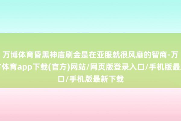 万博体育昏黑神庙刷金是在亚服就很风靡的智商-万博官方体育app下载(官方)网站/网页版登录入口/手机版最新下载