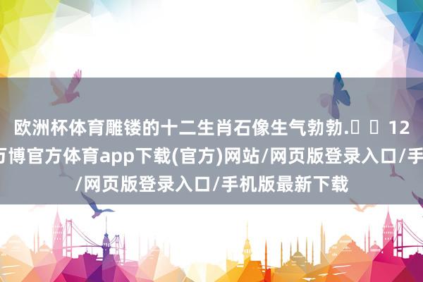 欧洲杯体育雕镂的十二生肖石像生气勃勃.▶️12点到南大街-万博官方体育app下载(官方)网站/网页版登录入口/手机版最新下载