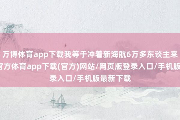 万博体育app下载我等于冲着新海航6万多东谈主来的-万博官方体育app下载(官方)网站/网页版登录入口/手机版最新下载