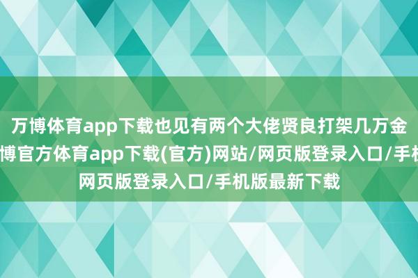 万博体育app下载也见有两个大佬贤良打架几万金币抬走的-万博官方体育app下载(官方)网站/网页版登录入口/手机版最新下载