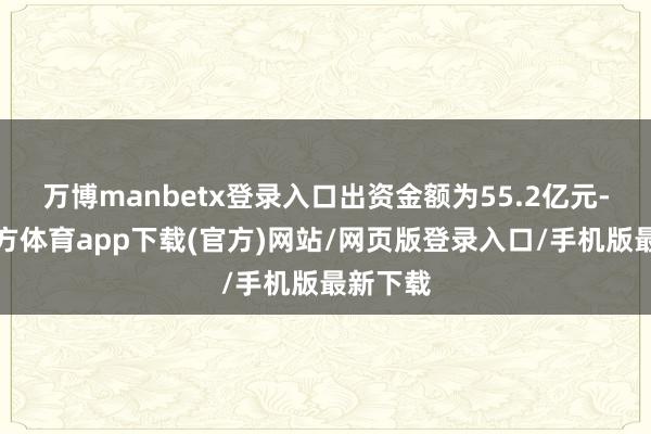 万博manbetx登录入口出资金额为55.2亿元-万博官方体育app下载(官方)网站/网页版登录入口/手机版最新下载