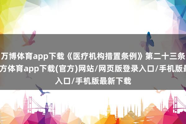 万博体育app下载《医疗机构措置条例》第二十三条-万博官方体育app下载(官方)网站/网页版登录入口/手机版最新下载