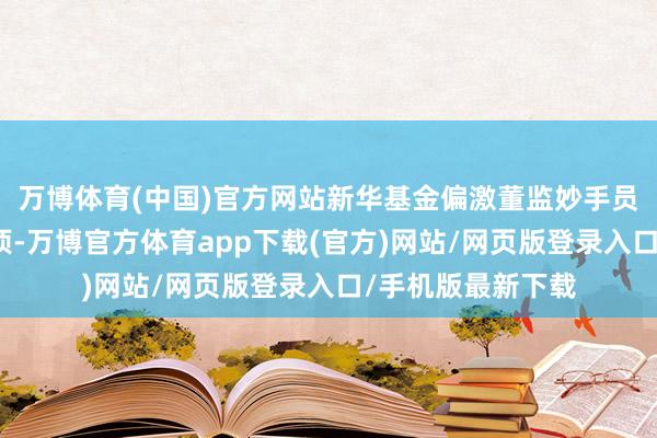 万博体育(中国)官方网站新华基金偏激董监妙手员高度好奇违法事项-万博官方体育app下载(官方)网站/网页版登录入口/手机版最新下载