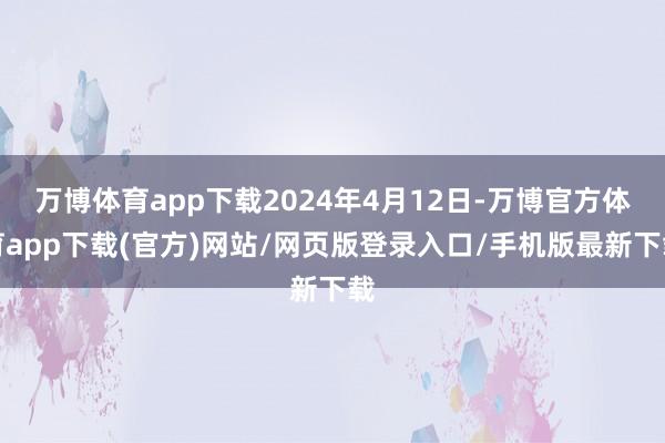 万博体育app下载2024年4月12日-万博官方体育app下载(官方)网站/网页版登录入口/手机版最新下载