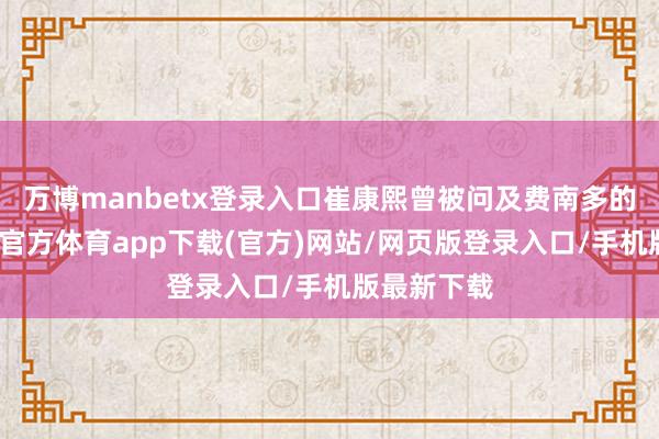 万博manbetx登录入口崔康熙曾被问及费南多的问题-万博官方体育app下载(官方)网站/网页版登录入口/手机版最新下载