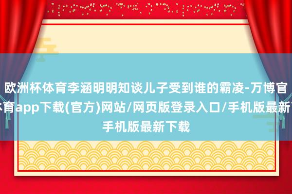 欧洲杯体育李涵明明知谈儿子受到谁的霸凌-万博官方体育app下载(官方)网站/网页版登录入口/手机版最新下载