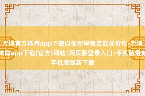 万博官方体育app下载以便尽早锁定最优价钱-万博官方体育app下载(官方)网站/网页版登录入口/手机版最新下载