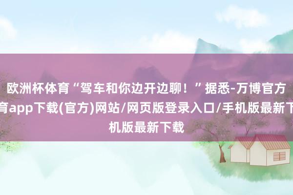 欧洲杯体育“驾车和你边开边聊！”据悉-万博官方体育app下载(官方)网站/网页版登录入口/手机版最新下载