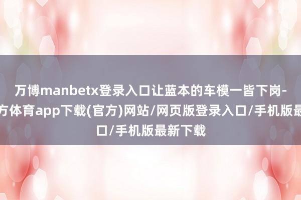 万博manbetx登录入口让蓝本的车模一皆下岗-万博官方体育app下载(官方)网站/网页版登录入口/手机版最新下载