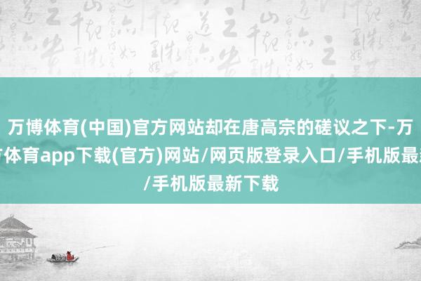 万博体育(中国)官方网站却在唐高宗的磋议之下-万博官方体育app下载(官方)网站/网页版登录入口/手机版最新下载