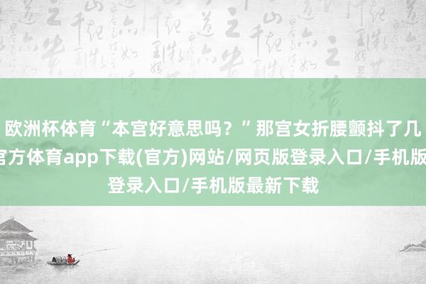 欧洲杯体育“本宫好意思吗？”那宫女折腰颤抖了几抖-万博官方体育app下载(官方)网站/网页版登录入口/手机版最新下载