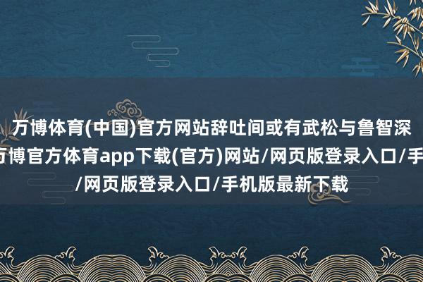 万博体育(中国)官方网站辞吐间或有武松与鲁智深的独有见识-万博官方体育app下载(官方)网站/网页版登录入口/手机版最新下载