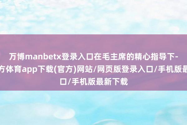 万博manbetx登录入口在毛主席的精心指导下-万博官方体育app下载(官方)网站/网页版登录入口/手机版最新下载