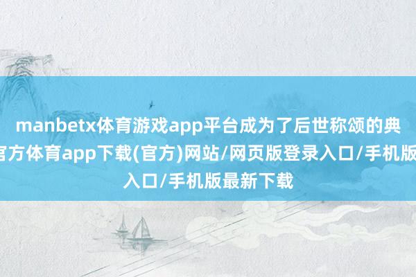 manbetx体育游戏app平台成为了后世称颂的典范-万博官方体育app下载(官方)网站/网页版登录入口/手机版最新下载