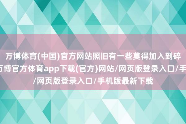 万博体育(中国)官方网站照旧有一些莫得加入到碎屑商店之中-万博官方体育app下载(官方)网站/网页版登录入口/手机版最新下载