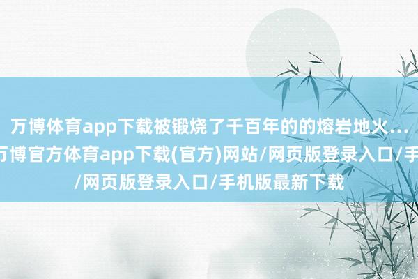 万博体育app下载被锻烧了千百年的的熔岩地火……这些异火-万博官方体育app下载(官方)网站/网页版登录入口/手机版最新下载