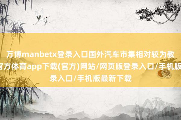 万博manbetx登录入口国外汽车市集相对较为教训-万博官方体育app下载(官方)网站/网页版登录入口/手机版最新下载