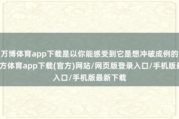 万博体育app下载是以你能感受到它是想冲破成例的-万博官方体育app下载(官方)网站/网页版登录入口/手机版最新下载