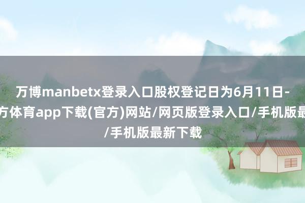 万博manbetx登录入口股权登记日为6月11日-万博官方体育app下载(官方)网站/网页版登录入口/手机版最新下载