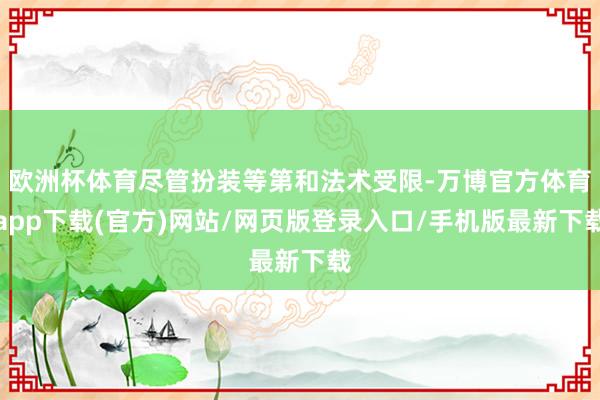 欧洲杯体育尽管扮装等第和法术受限-万博官方体育app下载(官方)网站/网页版登录入口/手机版最新下载