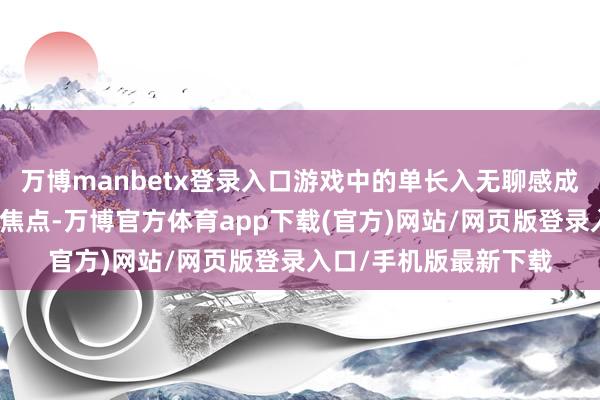 万博manbetx登录入口游戏中的单长入无聊感成为玩家们无数诟病的焦点-万博官方体育app下载(官方)网站/网页版登录入口/手机版最新下载