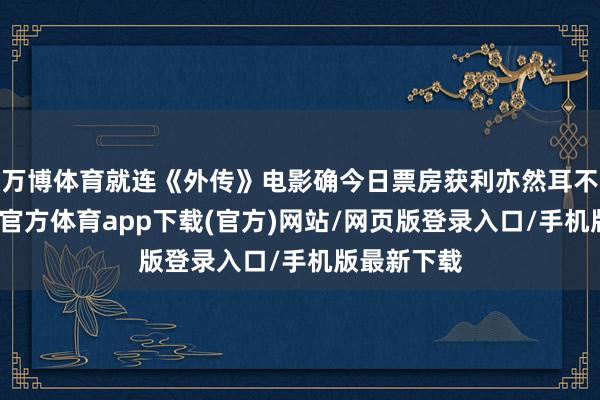 万博体育就连《外传》电影确今日票房获利亦然耳不忍闻-万博官方体育app下载(官方)网站/网页版登录入口/手机版最新下载