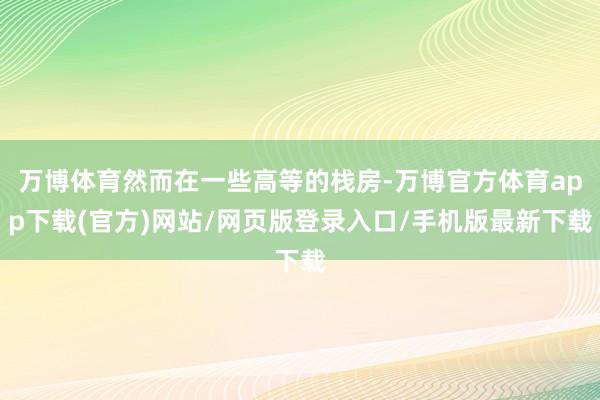 万博体育然而在一些高等的栈房-万博官方体育app下载(官方)网站/网页版登录入口/手机版最新下载