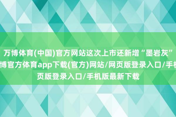 万博体育(中国)官方网站这次上市还新增“墨岩灰”专属配色-万博官方体育app下载(官方)网站/网页版登录入口/手机版最新下载